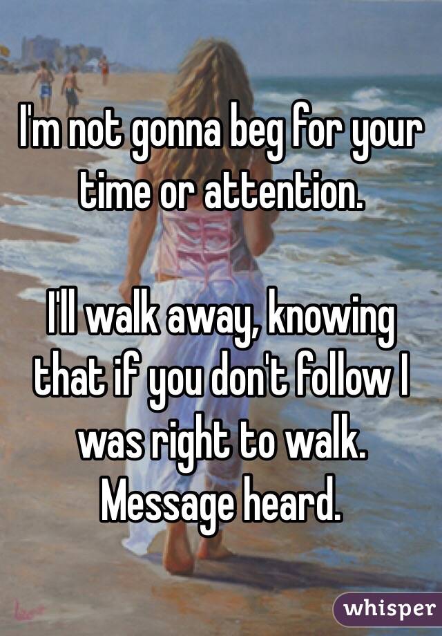 I'm not gonna beg for your time or attention.

I'll walk away, knowing that if you don't follow I was right to walk.  Message heard.