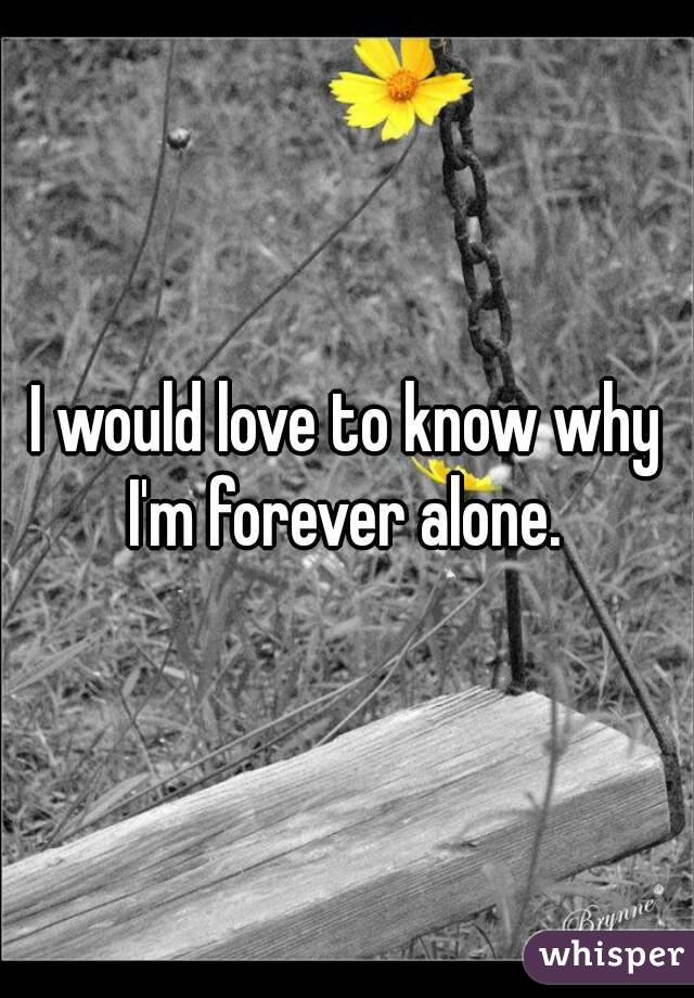 I would love to know why I'm forever alone. 