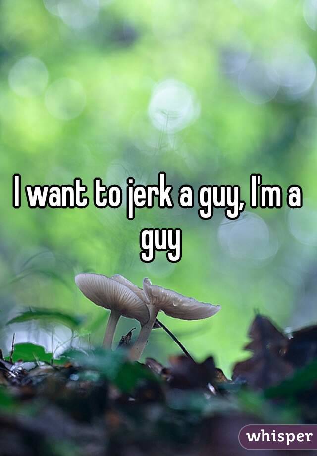 I want to jerk a guy, I'm a guy