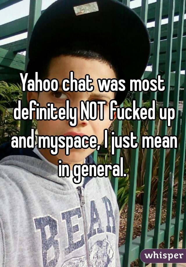 Yahoo chat was most definitely NOT fucked up and myspace, I just mean in general. 