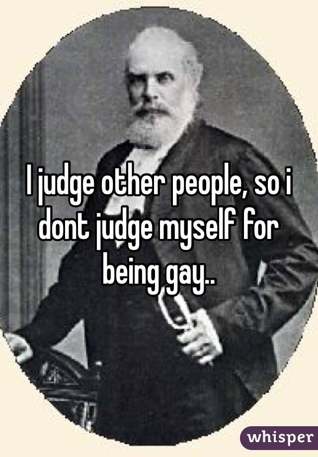 I judge other people, so i dont judge myself for being gay.. 