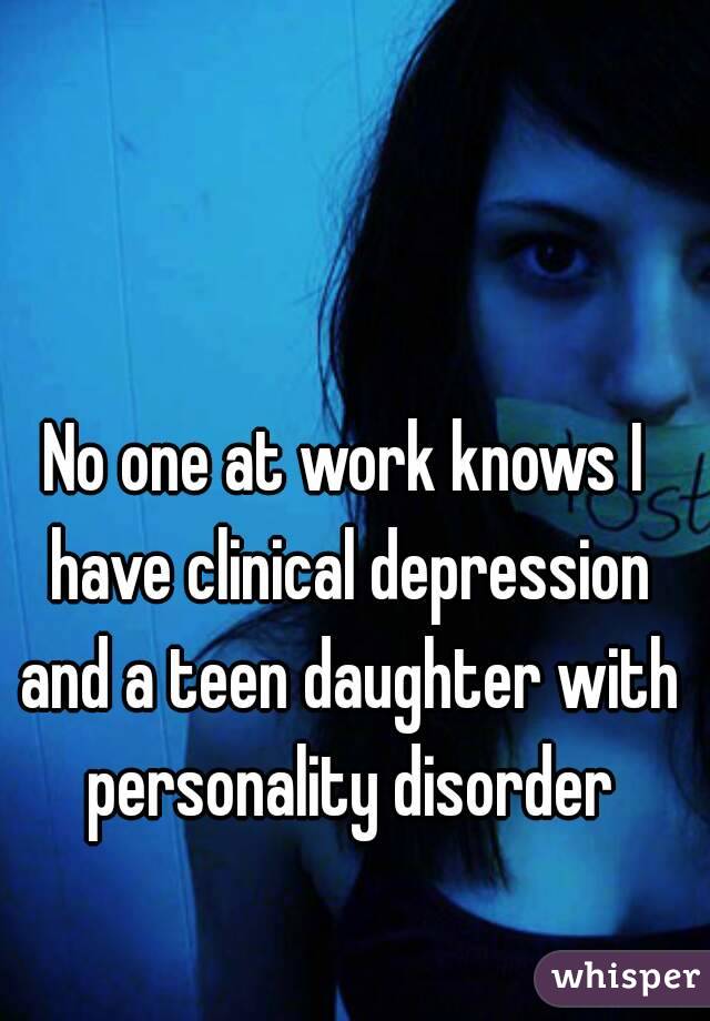 No one at work knows I have clinical depression and a teen daughter with personality disorder