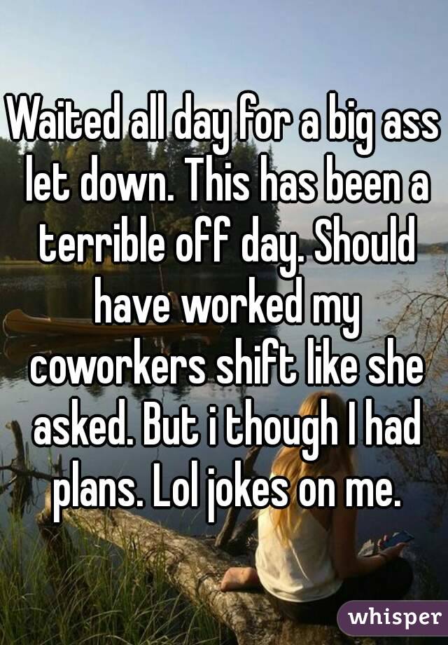 Waited all day for a big ass let down. This has been a terrible off day. Should have worked my coworkers shift like she asked. But i though I had plans. Lol jokes on me.