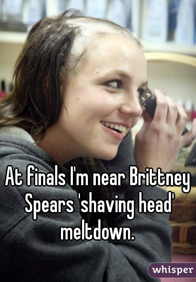 At finals I'm near Brittney Spears 'shaving head' meltdown. 