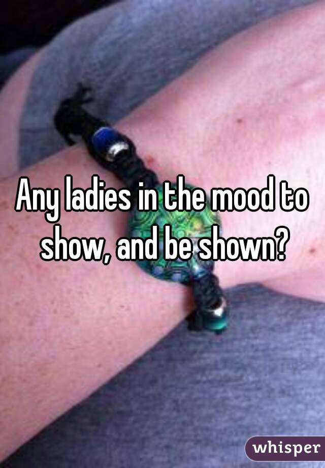 Any ladies in the mood to show, and be shown?