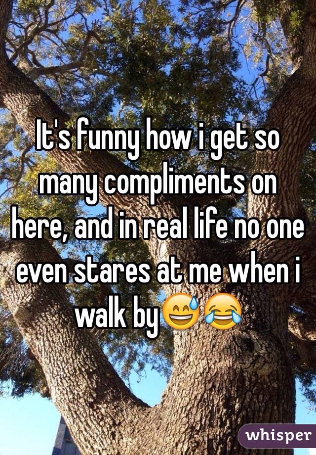 It's funny how i get so many compliments on here, and in real life no one even stares at me when i walk by😅😂