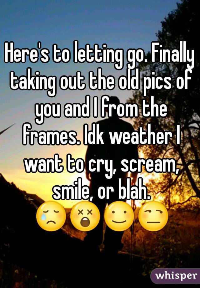 Here's to letting go. Finally taking out the old pics of you and I from the frames. Idk weather I want to cry, scream, smile, or blah. 😢😲☺😒