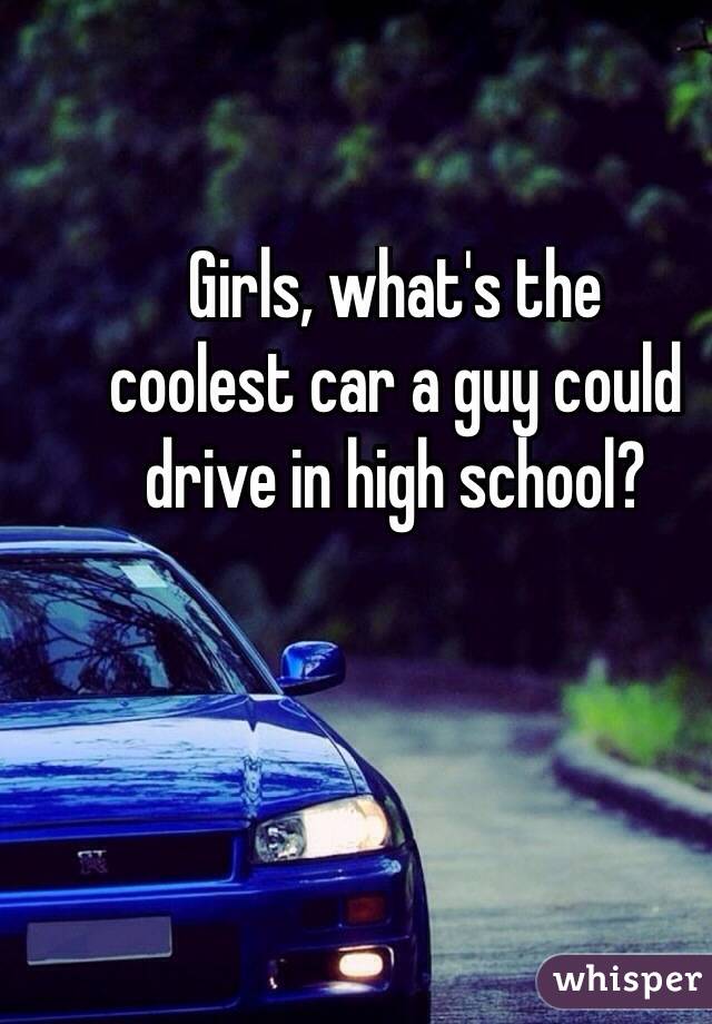 Girls, what's the 
coolest car a guy could drive in high school? 
