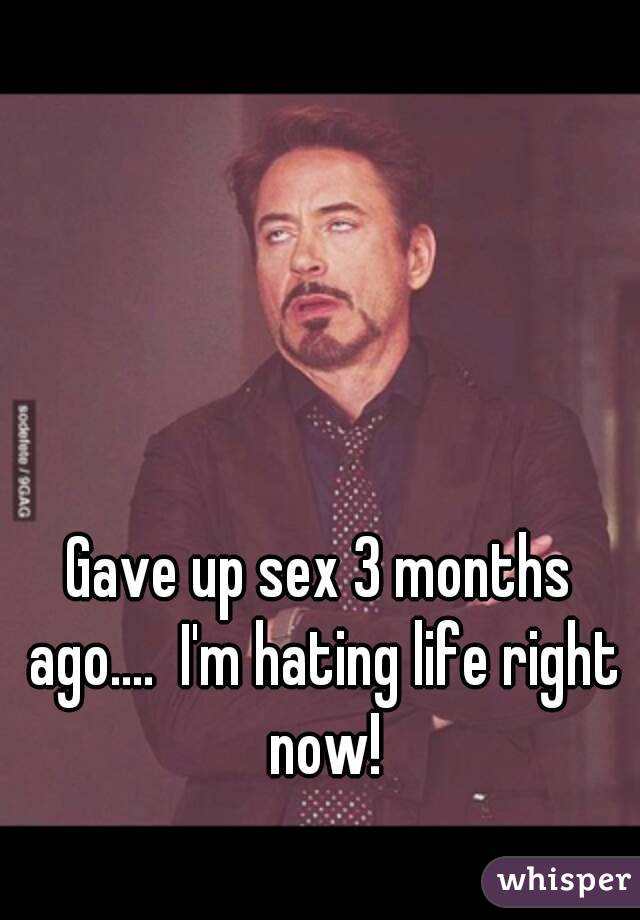 Gave up sex 3 months ago....  I'm hating life right now!