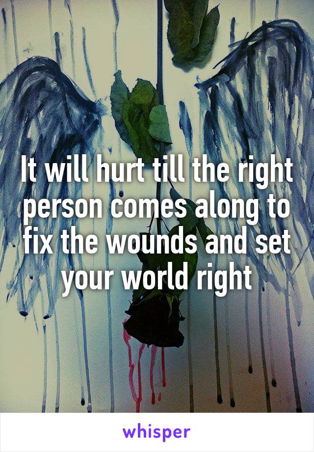 It will hurt till the right person comes along to fix the wounds and set your world right