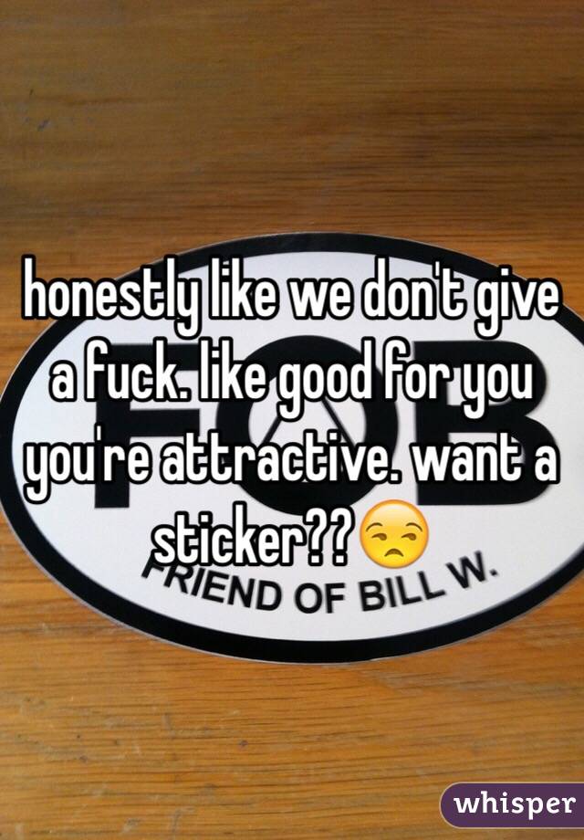 honestly like we don't give a fuck. like good for you you're attractive. want a sticker??😒