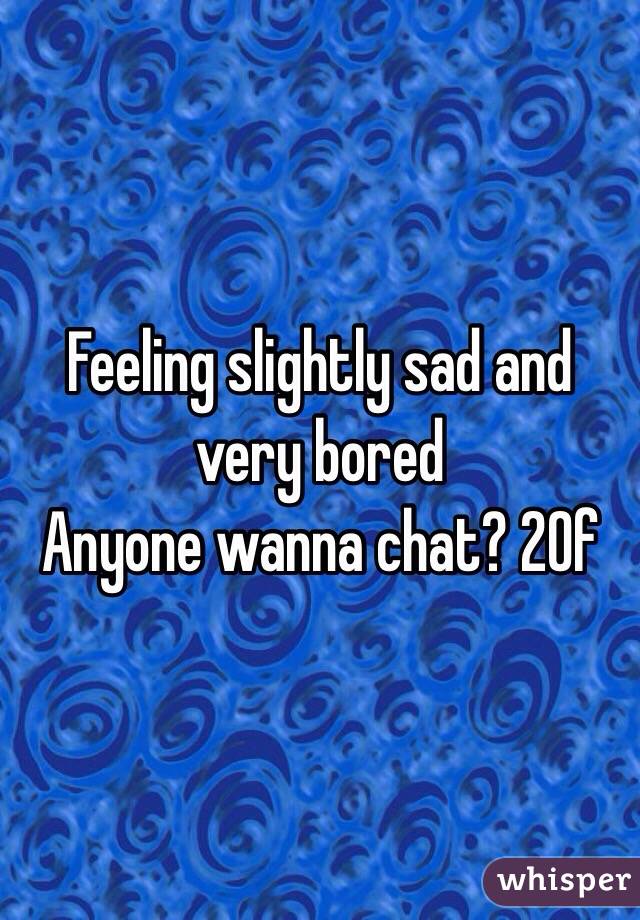 Feeling slightly sad and very bored 
Anyone wanna chat? 20f