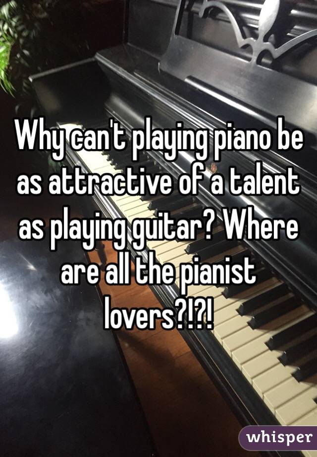 Why can't playing piano be as attractive of a talent as playing guitar? Where are all the pianist lovers?!?!