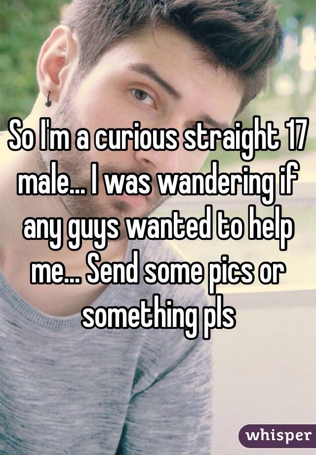 So I'm a curious straight 17 male... I was wandering if any guys wanted to help me... Send some pics or something pls