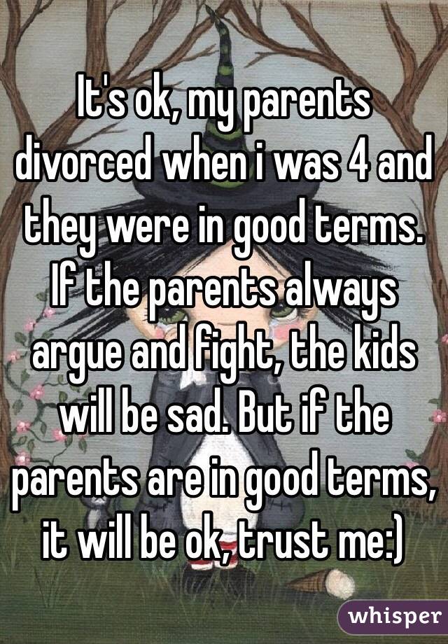 It's ok, my parents divorced when i was 4 and they were in good terms. If the parents always argue and fight, the kids will be sad. But if the parents are in good terms, it will be ok, trust me:)