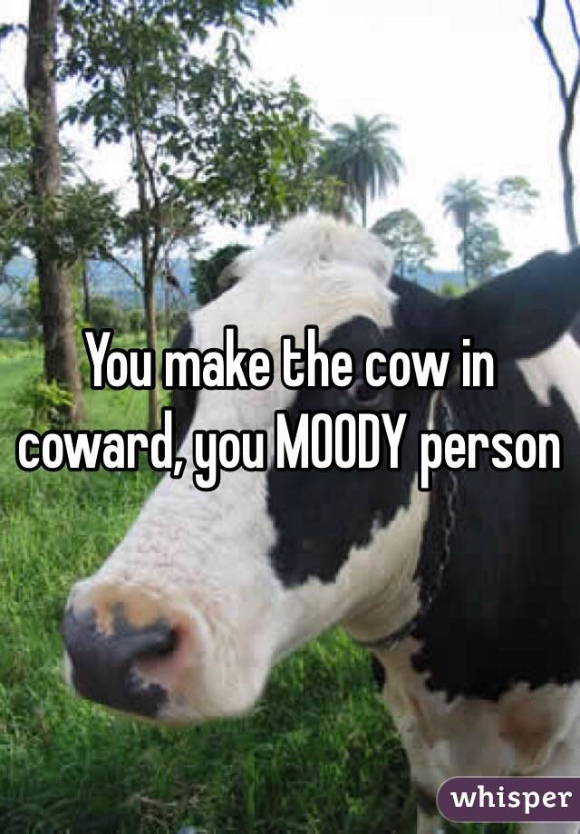 You make the cow in coward, you MOODY person