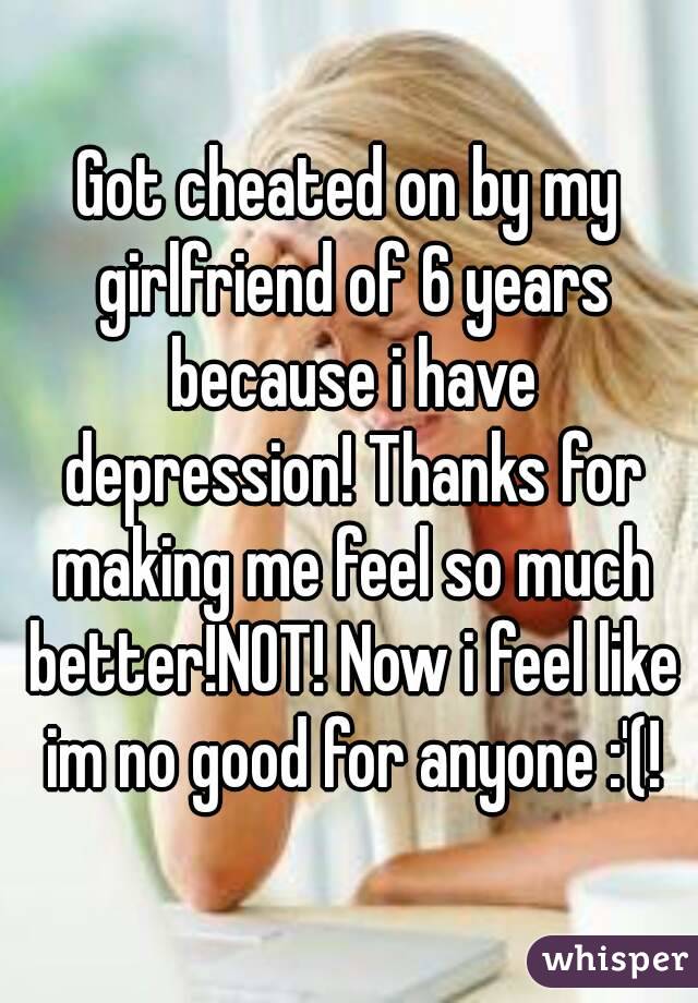 Got cheated on by my girlfriend of 6 years because i have depression! Thanks for making me feel so much better!NOT! Now i feel like im no good for anyone :'(!