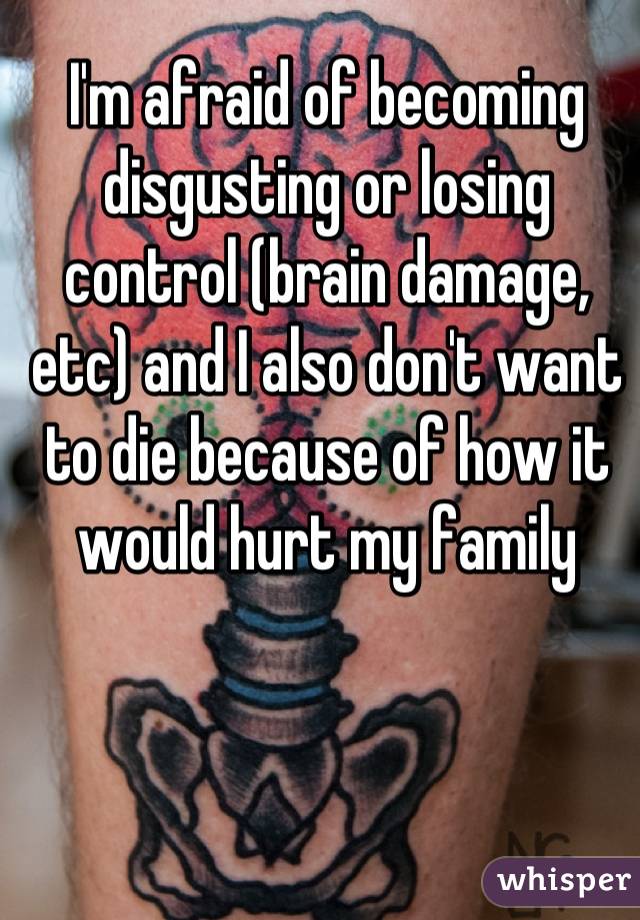 I'm afraid of becoming disgusting or losing control (brain damage, etc) and I also don't want to die because of how it would hurt my family