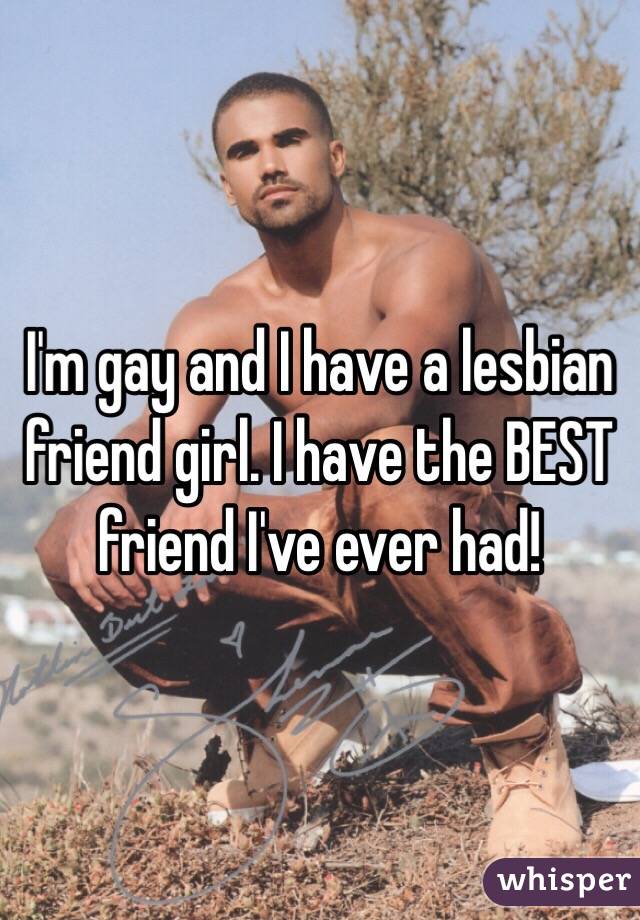 I'm gay and I have a lesbian friend girl. I have the BEST friend I've ever had!