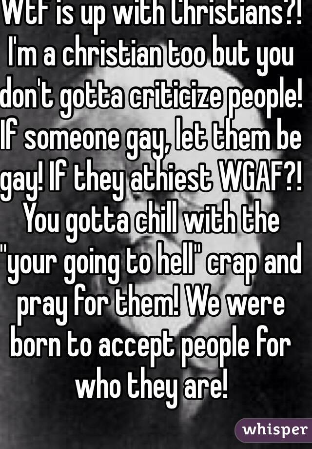 Wtf is up with Christians?! I'm a christian too but you don't gotta criticize people! If someone gay, let them be gay! If they athiest WGAF?! You gotta chill with the "your going to hell" crap and pray for them! We were born to accept people for who they are!