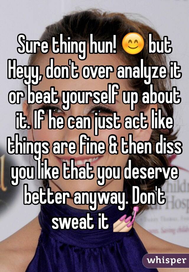 Sure thing hun! 😊 but Heyy, don't over analyze it or beat yourself up about it. If he can just act like things are fine & then diss you like that you deserve better anyway. Don't sweat it 💅