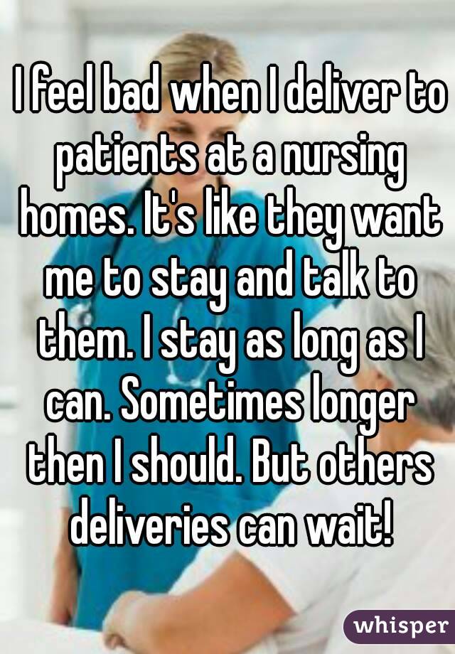 I feel bad when I deliver to patients at a nursing homes. It's like they want me to stay and talk to them. I stay as long as I can. Sometimes longer then I should. But others deliveries can wait!