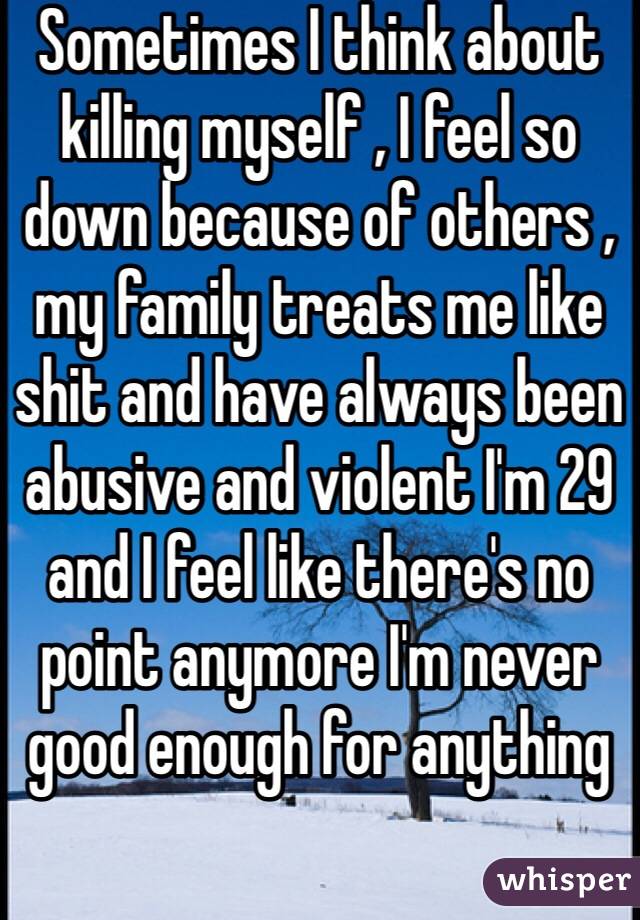 Sometimes I think about killing myself , I feel so down because of others , my family treats me like shit and have always been abusive and violent I'm 29 and I feel like there's no point anymore I'm never good enough for anything  