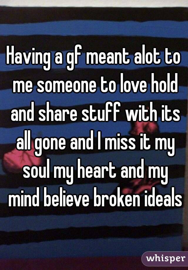 Having a gf meant alot to me someone to love hold and share stuff with its all gone and I miss it my soul my heart and my mind believe broken ideals