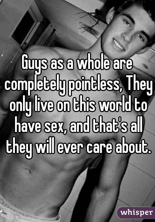 Guys as a whole are completely pointless, They only live on this world to have sex, and that's all they will ever care about.