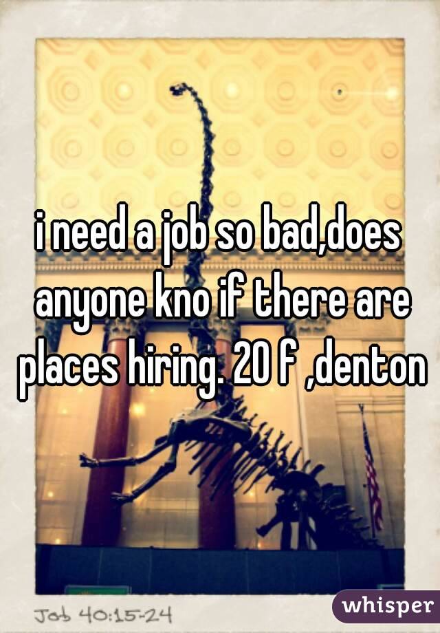 i need a job so bad,does anyone kno if there are places hiring. 20 f ,denton