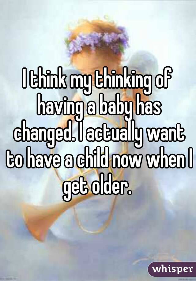 I think my thinking of having a baby has changed. I actually want to have a child now when I get older. 