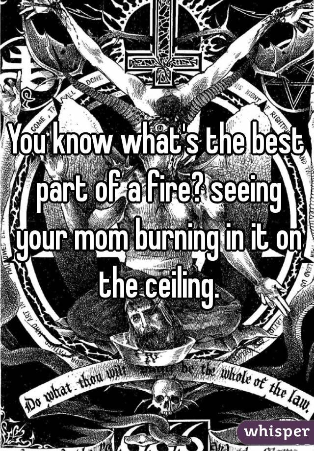 You know what's the best part of a fire? seeing your mom burning in it on the ceiling.