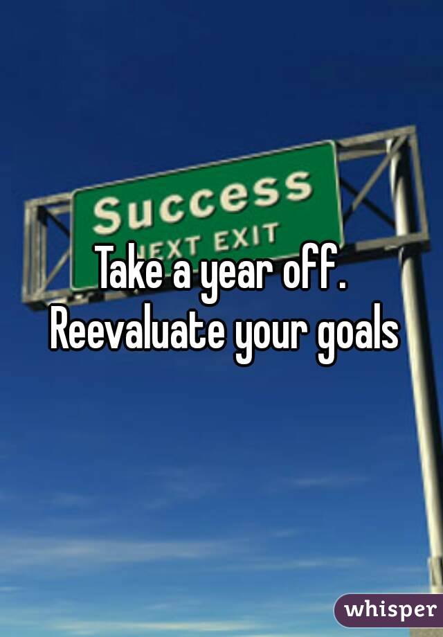 Take a year off. Reevaluate your goals