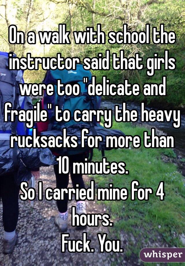 On a walk with school the instructor said that girls were too "delicate and fragile" to carry the heavy rucksacks for more than 10 minutes.
So I carried mine for 4 hours.
Fuck. You.