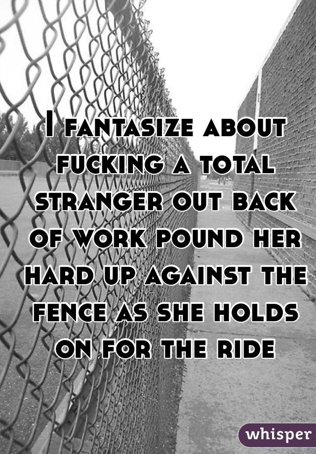 I fantasize about fucking a total stranger out back of work pound her hard up against the fence as she holds on for the ride 