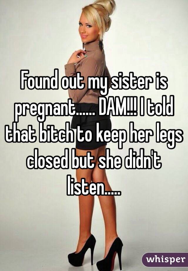 Found out my sister is pregnant...... DAM!!! I told that bitch to keep her legs closed but she didn't listen.....