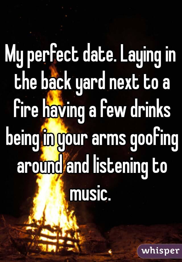 My perfect date. Laying in the back yard next to a fire having a few drinks being in your arms goofing around and listening to music. 
