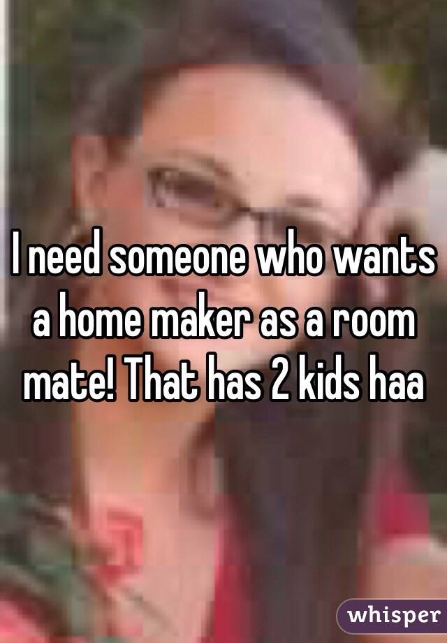 I need someone who wants a home maker as a room mate! That has 2 kids haa
