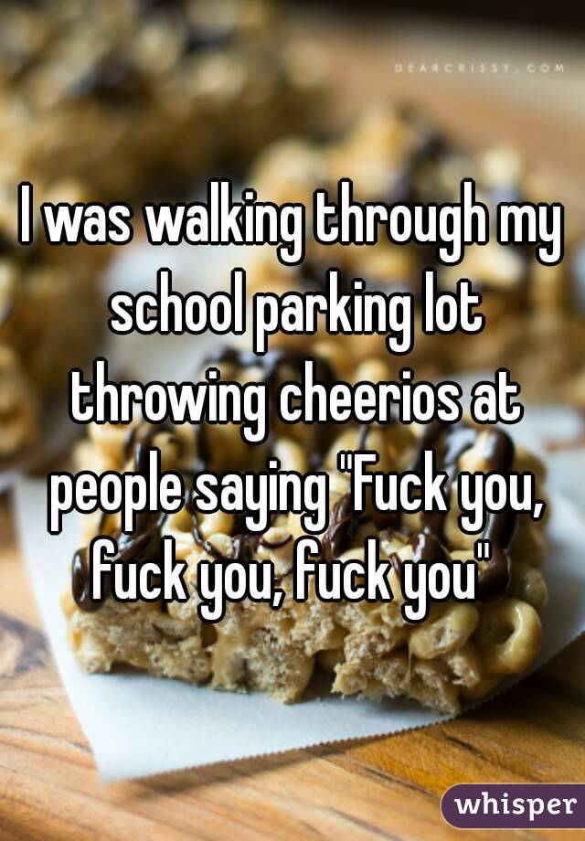 I was walking through my school parking lot throwing cheerios at people saying "Fuck you, fuck you, fuck you" 