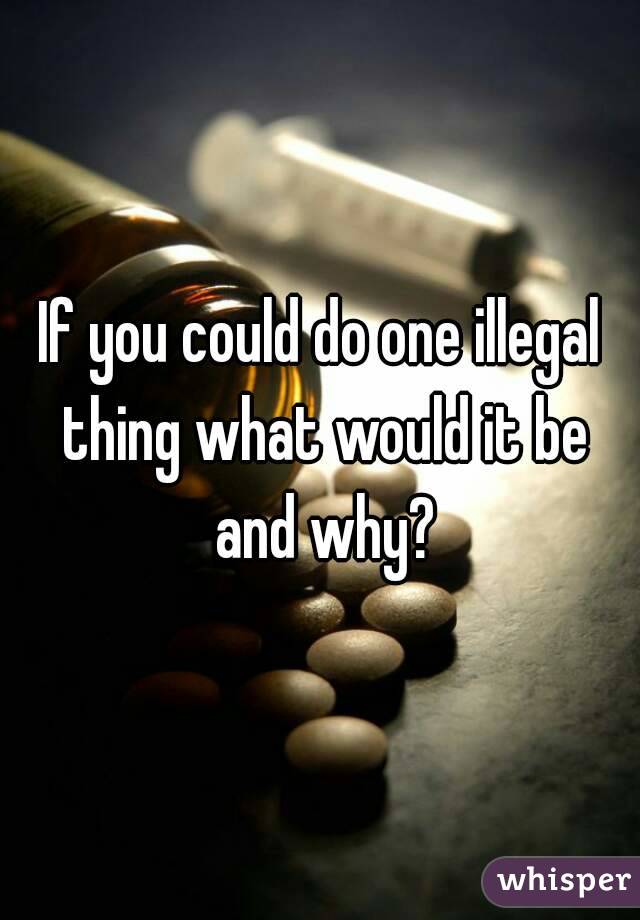 If you could do one illegal thing what would it be and why?