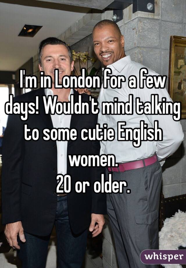I'm in London for a few days! Wouldn't mind talking to some cutie English women. 
20 or older. 