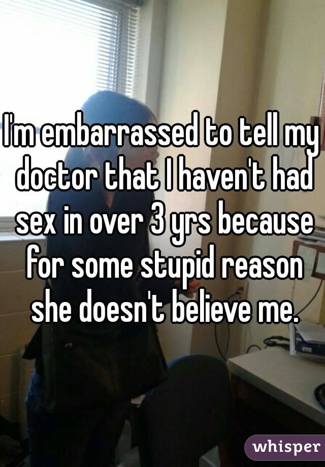 I'm embarrassed to tell my doctor that I haven't had sex in over 3 yrs because for some stupid reason she doesn't believe me.