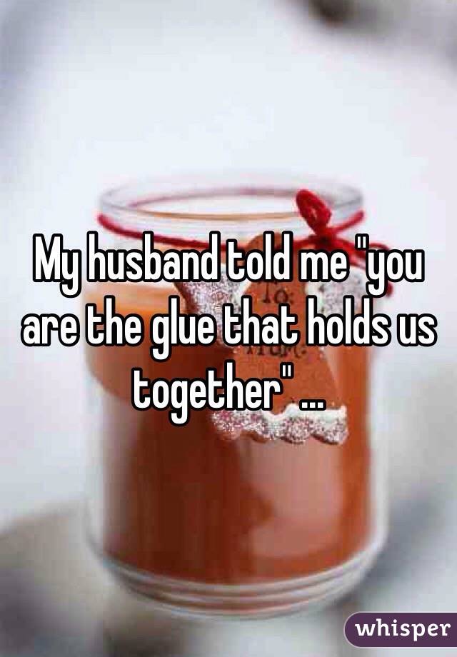 My husband told me "you are the glue that holds us together" ...