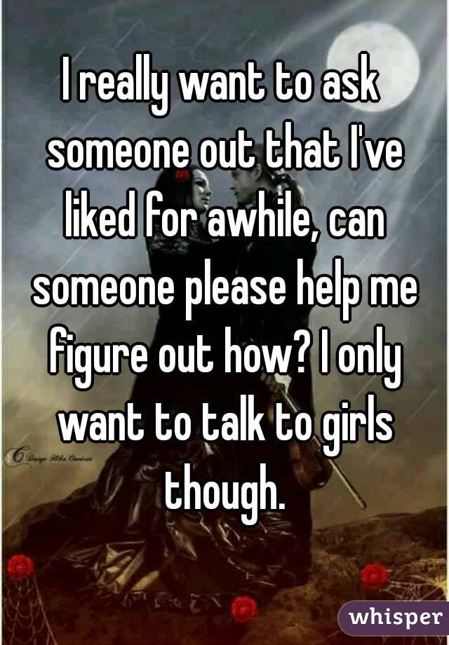 I really want to ask someone out that I've liked for awhile, can someone please help me figure out how? I only want to talk to girls though.