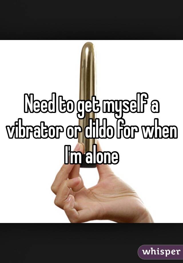 Need to get myself a vibrator or dildo for when I'm alone 