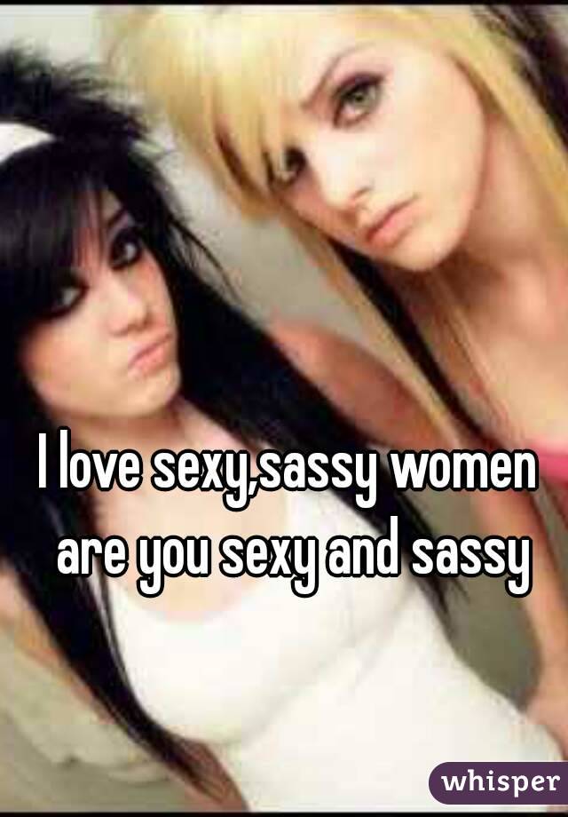 I love sexy,sassy women are you sexy and sassy