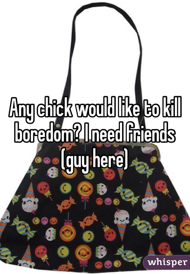 Any chick would like to kill boredom? I need friends (guy here)