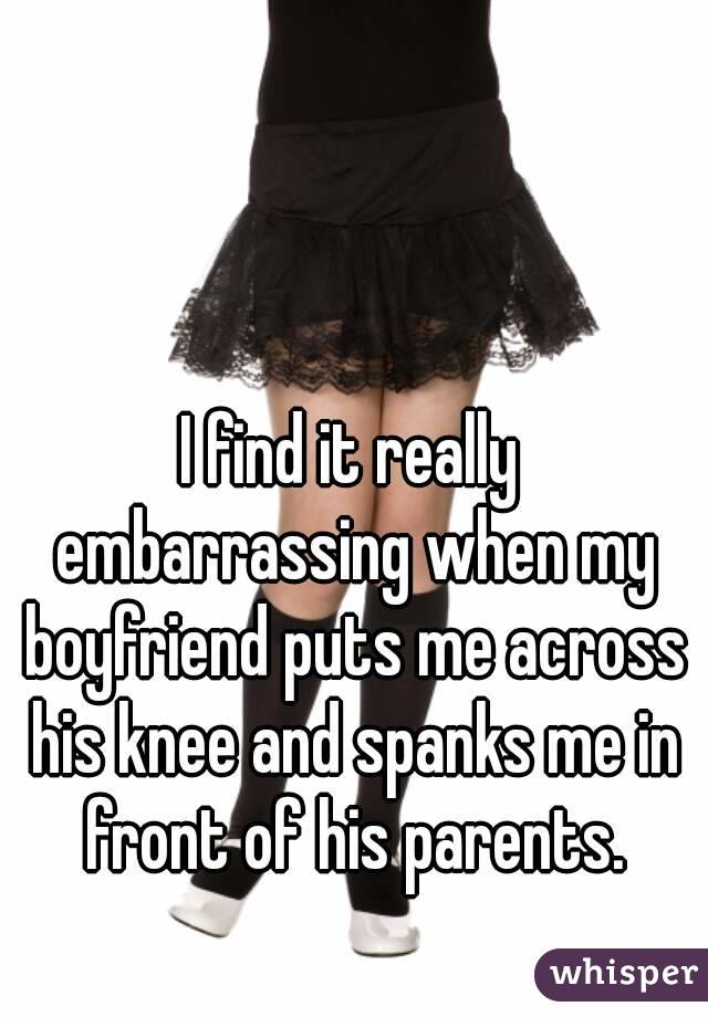 I find it really embarrassing when my boyfriend puts me across his knee and spanks me in front of his parents.