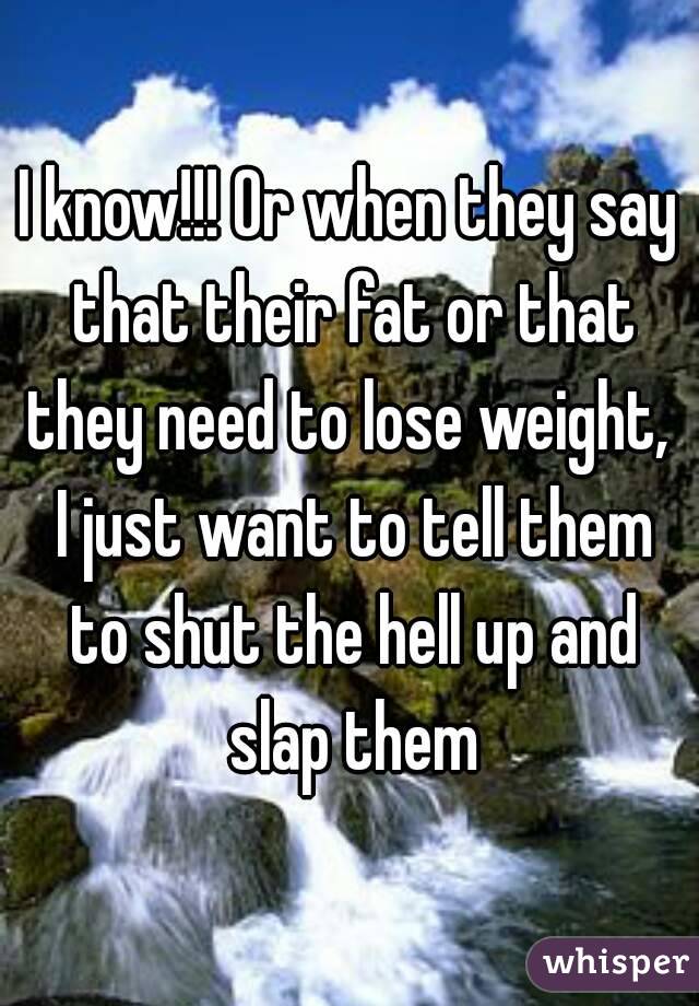 I know!!! Or when they say that their fat or that they need to lose weight,  I just want to tell them to shut the hell up and slap them