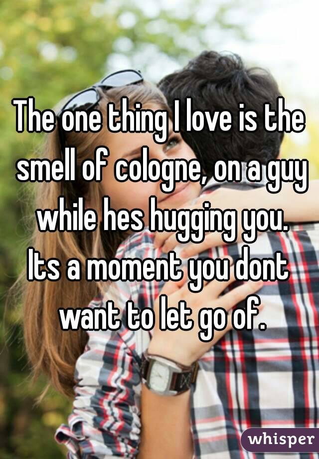 The one thing I love is the smell of cologne, on a guy while hes hugging you.
Its a moment you dont want to let go of.